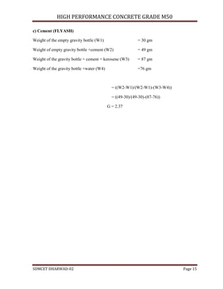 HIGH PERFORMANCE CONCRETE GRADE M50
SDMCET DHARWAD-02 Page 15
c) Cement (FLYASH)
Weight of the empty gravity bottle (W1) = 30 gm
Weight of empty gravity bottle +cement (W2) = 49 gm
Weight of the gravity bottle + cement + kerosene (W3) = 87 gm
Weight of the gravity bottle +water (W4) =76 gm
= ((W2-W1)/(W2-W1)-(W3-W4))
= ((49-30)/(49-30)-(87-76))
G = 2.37
 