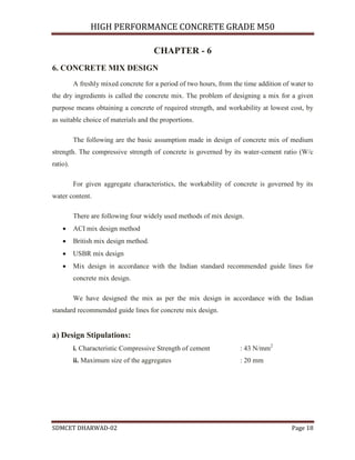 HIGH PERFORMANCE CONCRETE GRADE M50
SDMCET DHARWAD-02 Page 18
CHAPTER - 6
6. CONCRETE MIX DESIGN
A freshly mixed concrete for a period of two hours, from the time addition of water to
the dry ingredients is called the concrete mix. The problem of designing a mix for a given
purpose means obtaining a concrete of required strength, and workability at lowest cost, by
as suitable choice of materials and the proportions.
The following are the basic assumption made in design of concrete mix of medium
strength. The compressive strength of concrete is governed by its water-cement ratio (W/c
ratio).
For given aggregate characteristics, the workability of concrete is governed by its
water content.
There are following four widely used methods of mix design.
 ACI mix design method
 British mix design method.
 USBR mix design
 Mix design in accordance with the Indian standard recommended guide lines for
concrete mix design.
We have designed the mix as per the mix design in accordance with the Indian
standard recommended guide lines for concrete mix design.
a) Design Stipulations:
i. Characteristic Compressive Strength of cement : 43 N/mm2
ii. Maximum size of the aggregates : 20 mm
 