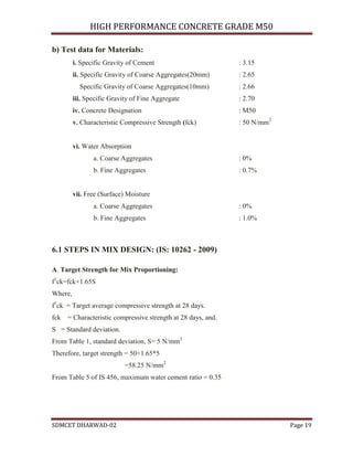 HIGH PERFORMANCE CONCRETE GRADE M50
SDMCET DHARWAD-02 Page 19
b) Test data for Materials:
i. Specific Gravity of Cement : 3.15
ii. Specific Gravity of Coarse Aggregates(20mm) : 2.65
Specific Gravity of Coarse Aggregates(10mm) : 2.66
iii. Specific Gravity of Fine Aggregate : 2.70
iv. Concrete Designation : M50
v. Characteristic Compressive Strength (fck) : 50 N/mm2
vi. Water Absorption
a. Coarse Aggregates : 0%
b. Fine Aggregates : 0.7%
vii. Free (Surface) Moisture
a. Coarse Aggregates : 0%
b. Fine Aggregates : 1.0%
6.1 STEPS IN MIX DESIGN: (IS: 10262 - 2009)
A. Target Strength for Mix Proportioning:
f1
ck=fck+1.65S
Where,
f1
ck = Target average compressive strength at 28 days.
fck = Characteristic compressive strength at 28 days, and.
S = Standard deviation.
From Table 1, standard deviation, S= 5 N/mm2
Therefore, target strength = 50+1.65*5
=58.25 N/mm2
From Table 5 of IS 456, maximum water cement ratio = 0.35
 