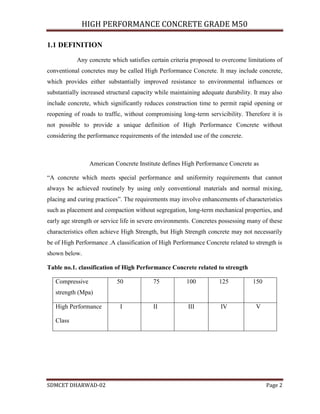 HIGH PERFORMANCE CONCRETE GRADE M50
SDMCET DHARWAD-02 Page 2
1.1 DEFINITION
Any concrete which satisfies certain criteria proposed to overcome limitations of
conventional concretes may be called High Performance Concrete. It may include concrete,
which provides either substantially improved resistance to environmental influences or
substantially increased structural capacity while maintaining adequate durability. It may also
include concrete, which significantly reduces construction time to permit rapid opening or
reopening of roads to traffic, without compromising long-term servicibility. Therefore it is
not possible to provide a unique definition of High Performance Concrete without
considering the performance requirements of the intended use of the concrete.
American Concrete Institute defines High Performance Concrete as
“A concrete which meets special performance and uniformity requirements that cannot
always be achieved routinely by using only conventional materials and normal mixing,
placing and curing practices”. The requirements may involve enhancements of characteristics
such as placement and compaction without segregation, long-term mechanical properties, and
early age strength or service life in severe environments. Concretes possessing many of these
characteristics often achieve High Strength, but High Strength concrete may not necessarily
be of High Performance .A classification of High Performance Concrete related to strength is
shown below.
Table no.1. classification of High Performance Concrete related to strength
Compressive
strength (Mpa)
50 75 100 125 150
High Performance
Class
I II III IV V
 