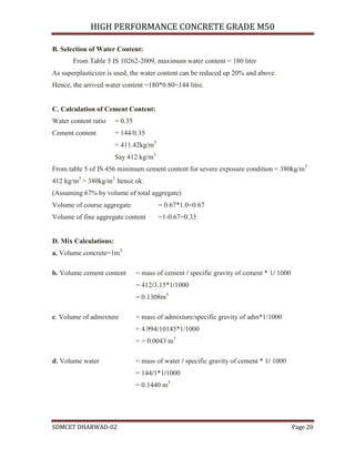 HIGH PERFORMANCE CONCRETE GRADE M50
SDMCET DHARWAD-02 Page 20
B. Selection of Water Content:
From Table 5 IS 10262-2009, maximum water content = 180 liter
As superplasticizer is used, the water content can be reduced up 20% and above.
Hence, the arrived water content =180*0.80=144 litre.
C. Calculation of Cement Content:
Water content ratio = 0.35
Cement content = 144/0.35
= 411.42kg/m3
Say 412 kg/m3
From table 5 of IS 456 minimum cement content for severe exposure condition = 380kg/m3
412 kg/m3
> 380kg/m3
hence ok.
(Assuming 67% by volume of total aggregate)
Volume of course aggregate = 0.67*1.0=0.67
Volume of fine aggregate content =1-0.67=0.33
D. Mix Calculations:
a. Volume concrete=1m3
b. Volume cement content = mass of cement / specific gravity of cement * 1/ 1000
= 412/3.15*1/1000
= 0.1308m3
c. Volume of admixture = mass of admixture/specific gravity of adm*1/1000
= 4.994/10145*1/1000
= = 0.0043 m3
d. Volume water = mass of water / specific gravity of cement * 1/ 1000
= 144/1*1/1000
= 0.1440 m3
 