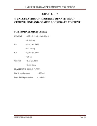 HIGH PERFORMANCE CONCRETE GRADE M50
SDMCET DHARWAD-02 Page 23
CHAPTER - 7
7. CALCULATION OF REQUIRED QUANTITIES OF
CEMENT, FINE AND COARSE AGGREGATE CONTENT
FOR NOMINAL MIX (6 CUBES)
CEMENT = 422 x 0.15 x 0.15 x 0.15 x 6
= 8.5455 kg
FA = 1.472 x 8.5455
= 12.579 kg
CA = 3.043 x 8.5455
= 26 kg
WATER = 0.45 x 8.5455
= 3.845 liters
PLASTICIZER (BUILD PLAST)
For 50 kg of cement = 175 ml
For 8.5455 kg of cement = 29.9 ml
 