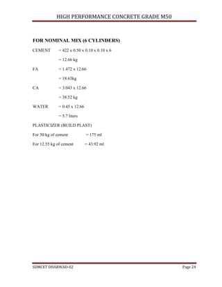 HIGH PERFORMANCE CONCRETE GRADE M50
SDMCET DHARWAD-02 Page 24
FOR NOMINAL MIX (6 CYLINDERS)
CEMENT = 422 x 0.50 x 0.10 x 0.10 x 6
= 12.66 kg
FA = 1.472 x 12.66
= 18.63kg
CA = 3.043 x 12.66
= 38.52 kg
WATER = 0.45 x 12.66
= 5.7 liters
PLASTICIZER (BUILD PLAST)
For 50 kg of cement = 175 ml
For 12.55 kg of cement = 43.92 ml
 