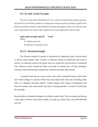 HIGH PERFORMANCE CONCRETE GRADE M50
SDMCET DHARWAD-02 Page 28
8.1.1 B. Spilt Tensile Strength
This test is also called “Brazilian test” test is carried out by placing cylinder specimen
horizontal b/w the loading surfaces of compression testing machine and load is applied with
failure of cylinder along the vertical diameter the main advantages of this test is that the same
type of spaceman as are used for the compression test can employed for this test also.
Spilt tensile strength=(2p/πd2
) N/mm2
Where,
P = Failure load in N.
D=diameter of cylinder in mm.
8.1.1 C. Flexural Strength
The Flexural strength of concrete is determined by subjecting a plain concrete beam
to flexure under transfer loads. Concrete is relatively strong in compression and weak in
tension. In reinforced concrete the tensile stress are resisted by the provision of reinforced
steel. However tensile stressed are likely to develop in concrete due to drying, shrinkage,
rousting of steel reinforcement, temperature variations and many other reasons.
A concrete road slab as to resist tensile stress from to principle sources wheel loads
and volume changes in concrete. Wheel may cause high tensile stress due to bending when
there is in adequate sub grade support. Volume changes from change in temperature and
from the moisture may cause tensile stress due to warping and due to moment of slab along
the sub grade.
Beam moulds are standard rectangular size blocks made of steel. They are open at top having
a base plate at bottom. Steel cubes moulds are made up of 6mm thick and (100*100*500)
mm size.
 
