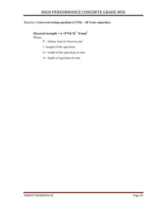 HIGH PERFORMANCE CONCRETE GRADE M50
SDMCET DHARWAD-02 Page 29
Machine: Universal testing machine (UTM) – 40 Tone capacities.
Flexural strength = δ =P*l/b*d2
N/mm2
Where,
P = failure load in Newton and
l =length of the specimen
b = width of the specimen in mm
d = depth of specimen in mm
 