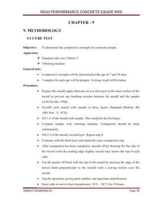 HIGH PERFORMANCE CONCRETE GRADE M50
SDMCET DHARWAD-02 Page 30
CHAPTER - 9
9. METHODOLOGY
9.1 CUBE TEST
Objective: To determine the compressive strength of a concrete sample.
Apparatus:
 Standard cube size 150mm^3
 Vibrating machine
General note:
 Compressive strength will be determined at the age of 7 and 28 days.
 3 samples for each age will be prepare. Average result will be taken.
Procedure:
 Prepare the mould; apply lubricant oil in a thin layer to the inner surface of the
mould to prevent any bonding reaction between the mould and the sample
(A.M Neville, 1994).
 Overfill each mould with sample in three layers (Standard Method: BS
1881:Part -3: 1970).
 Fill 1/3 of the mould with sample. This would be the first layer.
 Compact sample with vibrating machine. Compaction should be done
continuously.
 Fill 2/3 of the mould; second layer. Repeat step 4.
 Continue with the third layer and repeat the same compaction step.
 After compaction has been completed, smooth off by drawing the flat side of
the trowel (with the leading edge slightly raised) once across the top of each
cube.
 Cut the mortar off flush with the top of the mould by drawing the edge of the
trowel (held perpendicular to the mould) with a sawing motion over the
mould.
 Tag the specimen, giving party number, and specimen identification.
 Store cube in moist closet (temperature; 18˚C - 24˚C) for 24 hours.
 