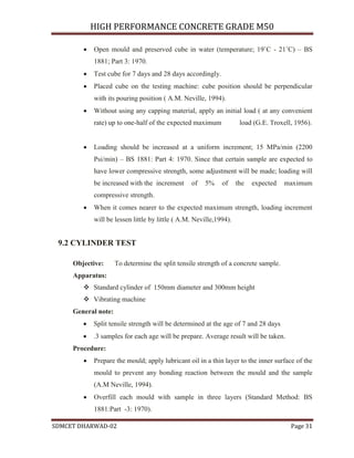 HIGH PERFORMANCE CONCRETE GRADE M50
SDMCET DHARWAD-02 Page 31
 Open mould and preserved cube in water (temperature; 19˚C - 21˚C) – BS
1881; Part 3: 1970.
 Test cube for 7 days and 28 days accordingly.
 Placed cube on the testing machine: cube position should be perpendicular
with its pouring position ( A.M. Neville, 1994).
 Without using any capping material, apply an initial load ( at any convenient
rate) up to one-half of the expected maximum load (G.E. Troxell, 1956).
 Loading should be increased at a uniform increment; 15 MPa/min (2200
Psi/min) – BS 1881: Part 4: 1970. Since that certain sample are expected to
have lower compressive strength, some adjustment will be made; loading will
be increased with the increment of 5% of the expected maximum
compressive strength.
 When it comes nearer to the expected maximum strength, loading increment
will be lessen little by little ( A.M. Neville,1994).
9.2 CYLINDER TEST
Objective: To determine the split tensile strength of a concrete sample.
Apparatus:
 Standard cylinder of 150mm diameter and 300mm height
 Vibrating machine
General note:
 Split tensile strength will be determined at the age of 7 and 28 days
 .3 samples for each age will be prepare. Average result will be taken.
Procedure:
 Prepare the mould; apply lubricant oil in a thin layer to the inner surface of the
mould to prevent any bonding reaction between the mould and the sample
(A.M Neville, 1994).
 Overfill each mould with sample in three layers (Standard Method: BS
1881:Part -3: 1970).
 