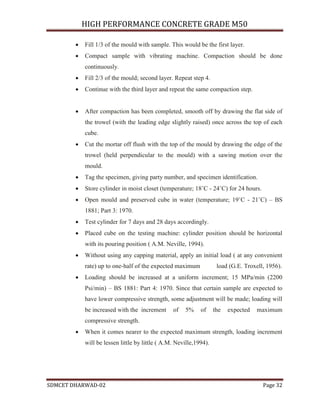 HIGH PERFORMANCE CONCRETE GRADE M50
SDMCET DHARWAD-02 Page 32
 Fill 1/3 of the mould with sample. This would be the first layer.
 Compact sample with vibrating machine. Compaction should be done
continuously.
 Fill 2/3 of the mould; second layer. Repeat step 4.
 Continue with the third layer and repeat the same compaction step.
 After compaction has been completed, smooth off by drawing the flat side of
the trowel (with the leading edge slightly raised) once across the top of each
cube.
 Cut the mortar off flush with the top of the mould by drawing the edge of the
trowel (held perpendicular to the mould) with a sawing motion over the
mould.
 Tag the specimen, giving party number, and specimen identification.
 Store cylinder in moist closet (temperature; 18˚C - 24˚C) for 24 hours.
 Open mould and preserved cube in water (temperature; 19˚C - 21˚C) – BS
1881; Part 3: 1970.
 Test cylinder for 7 days and 28 days accordingly.
 Placed cube on the testing machine: cylinder position should be horizontal
with its pouring position ( A.M. Neville, 1994).
 Without using any capping material, apply an initial load ( at any convenient
rate) up to one-half of the expected maximum load (G.E. Troxell, 1956).
 Loading should be increased at a uniform increment; 15 MPa/min (2200
Psi/min) – BS 1881: Part 4: 1970. Since that certain sample are expected to
have lower compressive strength, some adjustment will be made; loading will
be increased with the increment of 5% of the expected maximum
compressive strength.
 When it comes nearer to the expected maximum strength, loading increment
will be lessen little by little ( A.M. Neville,1994).
 