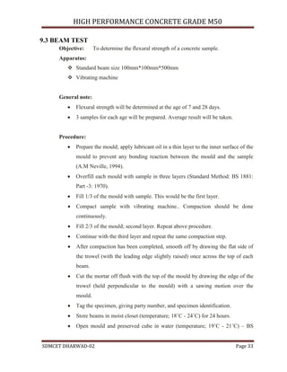 HIGH PERFORMANCE CONCRETE GRADE M50
SDMCET DHARWAD-02 Page 33
9.3 BEAM TEST
Objective: To determine the flexural strength of a concrete sample.
Apparatus:
 Standard beam size 100mm*100mm*500mm
 Vibrating machine
General note:
 Flexural strength will be determined at the age of 7 and 28 days.
 3 samples for each age will be prepared. Average result will be taken.
Procedure:
 Prepare the mould; apply lubricant oil in a thin layer to the inner surface of the
mould to prevent any bonding reaction between the mould and the sample
(A.M Neville, 1994).
 Overfill each mould with sample in three layers (Standard Method: BS 1881:
Part -3: 1970).
 Fill 1/3 of the mould with sample. This would be the first layer.
 Compact sample with vibrating machine.. Compaction should be done
continuously.
 Fill 2/3 of the mould; second layer. Repeat above procedure.
 Continue with the third layer and repeat the same compaction step.
 After compaction has been completed, smooth off by drawing the flat side of
the trowel (with the leading edge slightly raised) once across the top of each
beam.
 Cut the mortar off flush with the top of the mould by drawing the edge of the
trowel (held perpendicular to the mould) with a sawing motion over the
mould.
 Tag the specimen, giving party number, and specimen identification.
 Store beams in moist closet (temperature; 18˚C - 24˚C) for 24 hours.
 Open mould and preserved cube in water (temperature; 19˚C - 21˚C) – BS
 