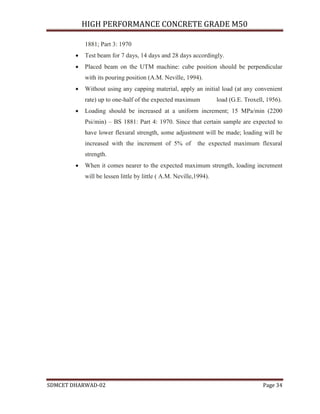 HIGH PERFORMANCE CONCRETE GRADE M50
SDMCET DHARWAD-02 Page 34
1881; Part 3: 1970
 Test beam for 7 days, 14 days and 28 days accordingly.
 Placed beam on the UTM machine: cube position should be perpendicular
with its pouring position (A.M. Neville, 1994).
 Without using any capping material, apply an initial load (at any convenient
rate) up to one-half of the expected maximum load (G.E. Troxell, 1956).
 Loading should be increased at a uniform increment; 15 MPa/min (2200
Psi/min) – BS 1881: Part 4: 1970. Since that certain sample are expected to
have lower flexural strength, some adjustment will be made; loading will be
increased with the increment of 5% of the expected maximum flexural
strength.
 When it comes nearer to the expected maximum strength, loading increment
will be lessen little by little ( A.M. Neville,1994).
 