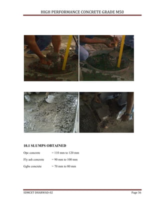 HIGH PERFORMANCE CONCRETE GRADE M50
SDMCET DHARWAD-02 Page 36
10.1 SLUMPS OBTAINED
Opc concrete = 110 mm to 120 mm
Fly ash concrete = 90 mm to 100 mm
Ggbs concrete = 70 mm to 80 mm
 