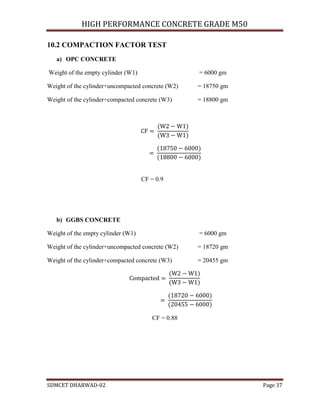 HIGH PERFORMANCE CONCRETE GRADE M50
SDMCET DHARWAD-02 Page 37
10.2 COMPACTION FACTOR TEST
a) OPC CONCRETE
Weight of the empty cylinder (W1) = 6000 gm
Weight of the cylinder+uncompacted concrete (W2) = 18750 gm
Weight of the cylinder+compacted concrete (W3) = 18800 gm
CF = 0.9
b) GGBS CONCRETE
Weight of the empty cylinder (W1) = 6000 gm
Weight of the cylinder+uncompacted concrete (W2) = 18720 gm
Weight of the cylinder+compacted concrete (W3) = 20455 gm
CF = 0.88
 
