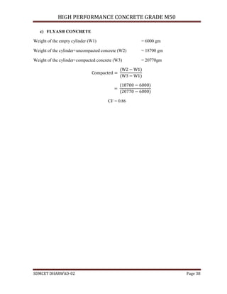 HIGH PERFORMANCE CONCRETE GRADE M50
SDMCET DHARWAD-02 Page 38
c) FLYASH CONCRETE
Weight of the empty cylinder (W1) = 6000 gm
Weight of the cylinder+uncompacted concrete (W2) = 18700 gm
Weight of the cylinder+compacted concrete (W3) = 20770gm
CF = 0.86
 