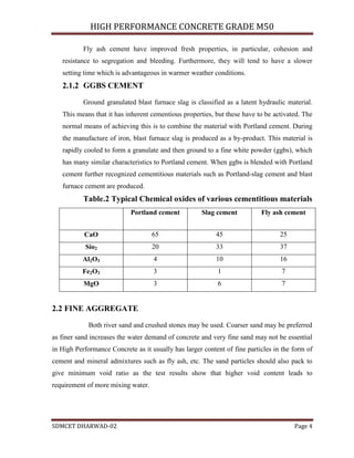 HIGH PERFORMANCE CONCRETE GRADE M50
SDMCET DHARWAD-02 Page 4
Fly ash cement have improved fresh properties, in particular, cohesion and
resistance to segregation and bleeding. Furthermore, they will tend to have a slower
setting time which is advantageous in warmer weather conditions.
2.1.2 GGBS CEMENT
Ground granulated blast furnace slag is classified as a latent hydraulic material.
This means that it has inherent cementious properties, but these have to be activated. The
normal means of achieving this is to combine the material with Portland cement. During
the manufacture of iron, blast furnace slag is produced as a by-product. This material is
rapidly cooled to form a granulate and then ground to a fine white powder (ggbs), which
has many similar characteristics to Portland cement. When ggbs is blended with Portland
cement further recognized cementitious materials such as Portland-slag cement and blast
furnace cement are produced.
Table.2 Typical Chemical oxides of various cementitious materials
Portland cement Slag cement Fly ash cement
CaO 65 45 25
Sio2 20 33 37
Al2O3 4 10 16
Fe2O3 3 1 7
MgO 3 6 7
2.2 FINE AGGREGATE
Both river sand and crushed stones may be used. Coarser sand may be preferred
as finer sand increases the water demand of concrete and very fine sand may not be essential
in High Performance Concrete as it usually has larger content of fine particles in the form of
cement and mineral admixtures such as fly ash, etc. The sand particles should also pack to
give minimum void ratio as the test results show that higher void content leads to
requirement of more mixing water.
 
