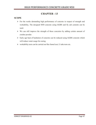 HIGH PERFORMANCE CONCRETE GRADE M50
SDMCET DHARWAD-02 Page 47
CHAPTER - 13
SCOPE
 For the works demanding high performance of concrete in respect of strength and
workability, The designed M50 concrete using GGBS and fly ash cements can be
used.
 We can still improve the strength of these concretes by adding certain amount of
crusher powder.
 Early age heat of hydration of concrete can be reduced using GGBS concrete which
will reduce water usage for curing.
 workability tests can be carried out like funnel test, U tube tests etc.
 