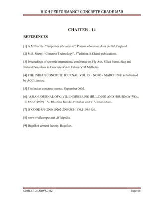 HIGH PERFORMANCE CONCRETE GRADE M50
SDMCET DHARWAD-02 Page 48
CHAPTER - 14
REFERENCES
[1] A.M.Neville, “Properties of concrete”, Pearson education Asia pte ltd, England.
[2] M.S. Shetty, “Concrete Technology”, 5th
edition, S.Chand publications.
[3] Proceedings of seventh international conference on Fly Ash, Silica Fume, Slag and
Natural Pozzolans in Concrete-Vol-II Editor- V.M.Malhotra.
[4] THE INDIAN CONCRETE JOURNAL (VOL.85 – NO.03 - MARCH 2011)- Published
by ACC Limited.
[5] The Indian concrete journal, September 2002.
[6] “ASIAN JOURNAL OF CIVIL ENGINEERING (BUILDING AND HOUSING) “VOL.
10, NO.3 (2009) – V. Bhishma Kalidas Nitturkar and Y. Venkatesham.
[7] IS CODE 456-2000,10262-2009,383-1970,1199-1959.
[8] www.civilcampus.net ,Wikipedia.
[9] Bagalkot cement factory, Bagalkot.
 
