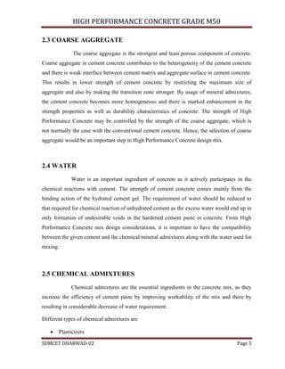 HIGH PERFORMANCE CONCRETE GRADE M50
SDMCET DHARWAD-02 Page 5
2.3 COARSE AGGREGATE
The coarse aggregate is the strongest and least porous component of concrete.
Coarse aggregate in cement concrete contributes to the heterogeneity of the cement concrete
and there is weak interface between cement matrix and aggregate surface in cement concrete.
This results in lower strength of cement concrete by restricting the maximum size of
aggregate and also by making the transition zone stronger. By usage of mineral admixtures,
the cement concrete becomes more homogeneous and there is marked enhancement in the
strength properties as well as durability characteristics of concrete. The strength of High
Performance Concrete may be controlled by the strength of the coarse aggregate, which is
not normally the case with the conventional cement concrete. Hence, the selection of coarse
aggregate would be an important step in High Performance Concrete design mix.
2.4 WATER
Water is an important ingredient of concrete as it actively participates in the
chemical reactions with cement. The strength of cement concrete comes mainly from the
binding action of the hydrated cement gel. The requirement of water should be reduced to
that required for chemical reaction of unhydrated cement as the excess water would end up in
only formation of undesirable voids in the hardened cement paste in concrete. From High
Performance Concrete mix design considerations, it is important to have the compatibility
between the given cement and the chemical/mineral admixtures along with the water used for
mixing.
2.5 CHEMICAL ADMIXTURES
Chemical admixtures are the essential ingredients in the concrete mix, as they
increase the efficiency of cement paste by improving workability of the mix and there by
resulting in considerable decrease of water requirement.
Different types of chemical admixtures are
 Plasticizers
 