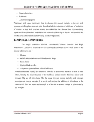 HIGH PERFORMANCE CONCRETE GRADE M50
SDMCET DHARWAD-02 Page 6
 Super plasticizers
 Retarders
 Air entraining agents
Placticizers and super placticizers help to disperse the cement particles in the mix and
promote mobility of the concrete mix. Retarders help in reduction of initial rate of hydration
of cement, so that fresh concrete retains its workability for a longer time. Air entraining
agents artificially introduce air bubbles that increase workability of the mix and enhance the
resistance to deterioration due to freezing and thawing actions.
2.6 MINERAL ADMIXTURES
The major difference between conventional cement concrete and High
Performance Concrete is essentially the use of mineral admixtures in the latter. Some of the
mineral admixtures are
 Fly ash
 GGBS (Ground Granulated Blast Furnace Slag)
 Silica fume
 Carbon black powder
 Anhydrous gypsum based mineral additives
Mineral admixtures like fly ash and silica fume act as puzzolonic materials as well as fine
fillers, thereby the microstructure of the hardened cement matrix becomes denser and
stronger. The use of silica fume fills the space between cement particles and between
aggregate and cement particles. It is worth while noting that addition of silica fume to the
concrete mix does not impart any strength to it, but acts as a rapid catalyst to gain the early
age strength.
 