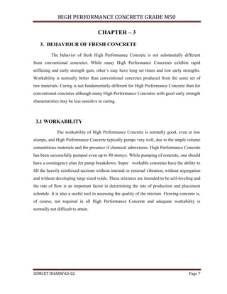 HIGH PERFORMANCE CONCRETE GRADE M50
SDMCET DHARWAD-02 Page 7
CHAPTER – 3
3. BEHAVIOUR OF FRESH CONCRETE
The behavior of fresh High Performance Concrete is not substantially different
from conventional concretes. While many High Performance Concretes exhibits rapid
stiffening and early strength gain, other’s may have long set times and low early strengths.
Workability is normally better than conventional concretes produced from the same set of
raw materials. Curing is not fundamentally different for High Performance Concrete than for
conventional concretes although many High Performance Concretes with good early strength
characteristics may be less sensitive to curing.
3.1 WORKABILITY
The workability of High Performance Concrete is normally good, even at low
slumps, and High Performance Concrete typically pumps very well, due to the ample volume
cementitious materials and the presence if chemical admixtures. High Performance Concrete
has been successfully pumped even up to 80 storeys. While pumping of concrete, one should
have a contingency plan for pump breakdown. Super workable concretes have the ability to
fill the heavily reinforced sections without internal or external vibration, without segregation
and without developing large sized voids. These mixtures are intended to be self-leveling and
the rate of flow is an important factor in determining the rate of production and placement
schedule. It is also a useful tool in assessing the quality of the mixture. Flowing concrete is,
of course, not required in all High Performance Concrete and adequate workability is
normally not difficult to attain.
 