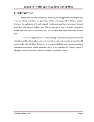 HIGH PERFORMANCE CONCRETE GRADE M50
SDMCET DHARWAD-02 Page 8
3.2 SETTING TIME
Setting time can vary dramatically depending on the application and the presence
of set modifying admixtures and percentage of the paste composed of Portland cement.
Concretes for applications with early strength requirements can lead to mixtures with rapid
slump loss and reduced working time. This is particularly true in warmer construction
periods and when the concrete temperature has been kept high to promote rapid strength
gain.
The use of large quantities of water reducing admixtures can significantly extend
setting time and therefore reduce very early strengths even though strengths at more than 24
hours may be relatively high. Dosage has to be monitored closely with mixtures containing
substantial quantities of mineral admixtures so as to not overdose the Portland cement if
adding the chemical admixture on the basis of total cementitious material.
 