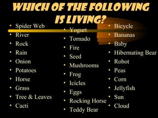 Which of the following
• Spider Web
             is Living? • Bicycle
                    •   Yogurt
•   River                               •   Bananas
                    •   Tornado
•   Rock                                •   Baby
                    •   Fire
•   Rain                                •   Hibernating Bear
                    •   Seed
•   Onion                               •   Robot
                    •   Mushrooms
•   Potatoes                            •   Peas
                    •   Frog
•   Horse                               •   Corn
                    •   Icicles
•   Grass                               •   Jellyfish
                    •   Eggs
•   Tree & Leaves                       •   Sun
                    •   Rocking Horse
•   Cacti                               •   Cloud
                    •   Teddy Bear
 