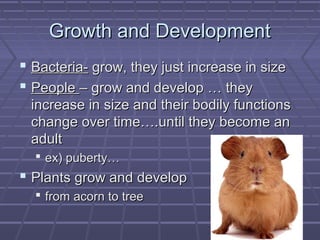 Growth and Development
 Bacteria- grow, they just increase in size
 People – grow and develop … they
 increase in size and their bodily functions
 change over time….until they become an
 adult
   ex) puberty…
 Plants grow and develop
   from acorn to tree
 