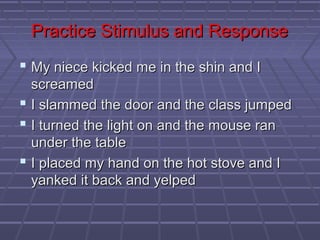 Practice Stimulus and Response
 My niece kicked me in the shin and I
  screamed
 I slammed the door and the class jumped
 I turned the light on and the mouse ran
  under the table
 I placed my hand on the hot stove and I
  yanked it back and yelped
 