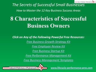 The Secrets of Successful Small Businesses,[object Object],How to Master the 12 Key Business Success Areas,[object Object],8 Characteristics of Successful Business Owners,[object Object],Click on Any of the Following Powerful Free Resources:,[object Object],Free Business Growth Strategy Kit,[object Object],Free Employee Review Kit,[object Object],Free Business Startup Kit,[object Object],Free Performance Management Kit,[object Object],Free Business Management Templates,[object Object],www.lifecycle-performance-pros.com,[object Object]