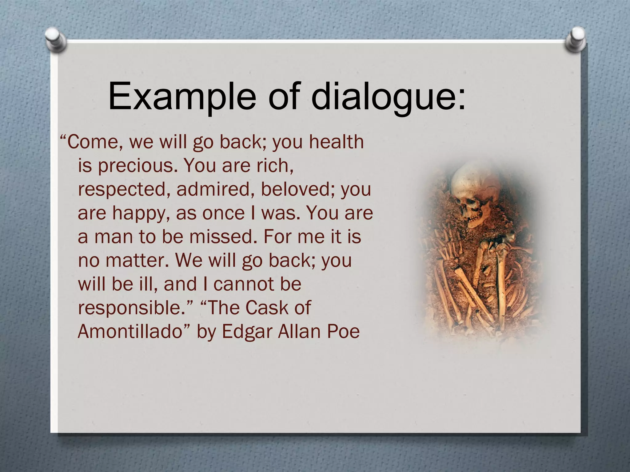 Example of dialogue: “ Come, we will go back; you health is precious. You are rich, respected, admired, beloved; you are happy, as once I was. You are a man to be missed. For me it is no matter. We will go back; you will be ill, and I cannot be responsible.” “The Cask of Amontillado” by Edgar Allan Poe 