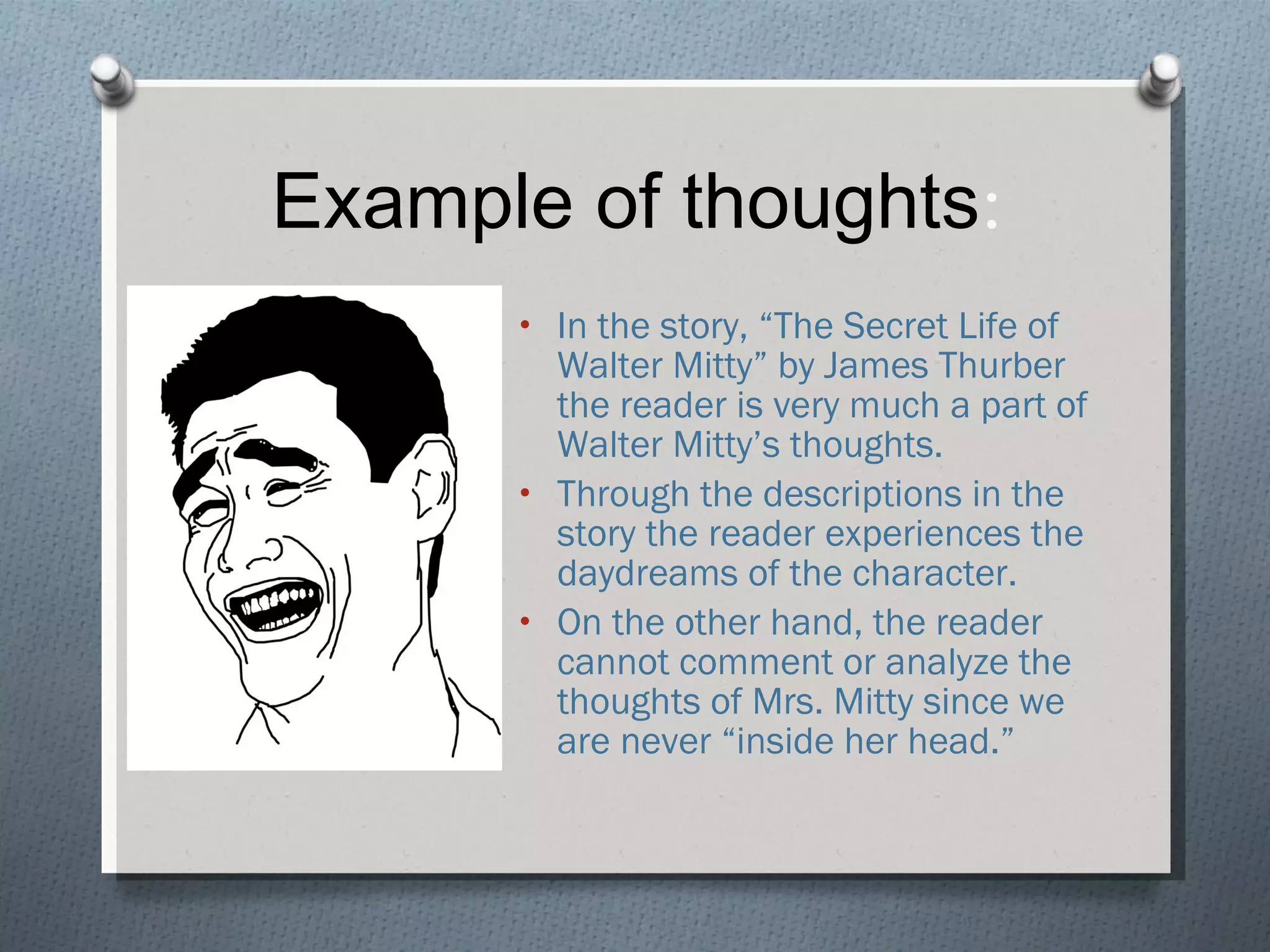 Example of thoughts : In the story, “The Secret Life of Walter Mitty” by James Thurber the reader is very much a part of Walter Mitty’s thoughts.  Through the descriptions in the story the reader experiences the daydreams of the character. On the other hand, the reader cannot comment or analyze the thoughts of Mrs. Mitty since we are never “inside her head.” 