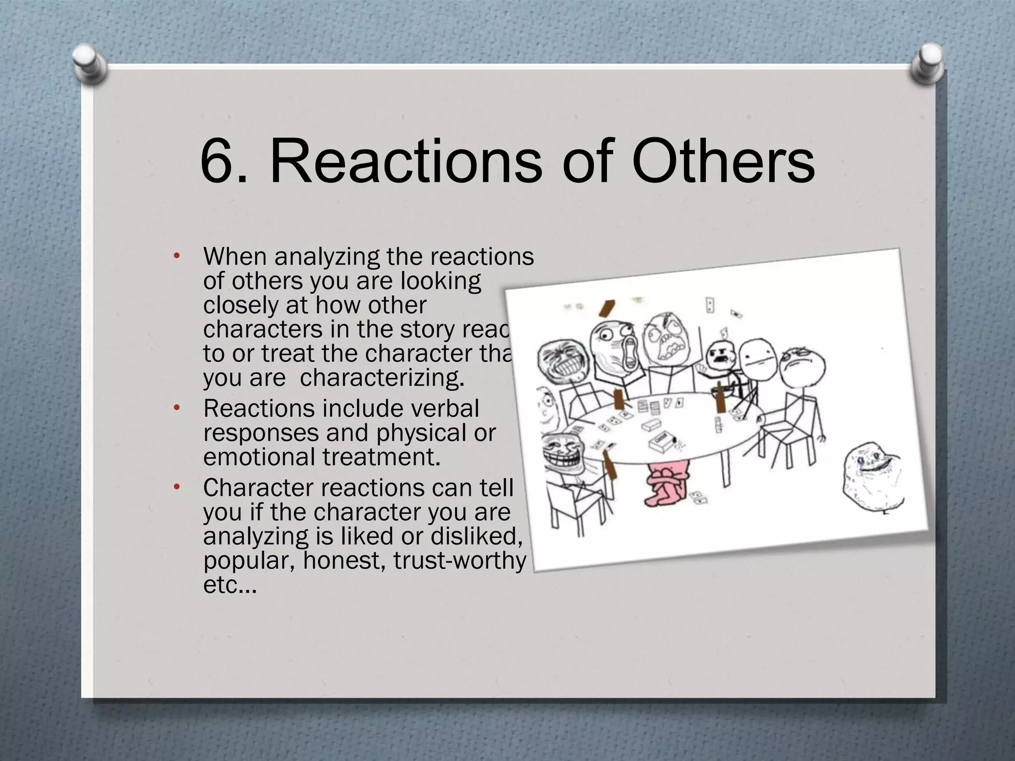 6. Reactions of Others When analyzing the reactions of others you are looking closely at how other characters in the story react to or treat the character that you are  characterizing. Reactions include verbal responses and physical or emotional treatment. Character reactions can tell you if the character you are analyzing is liked or disliked, popular, honest, trust-worthy etc… 