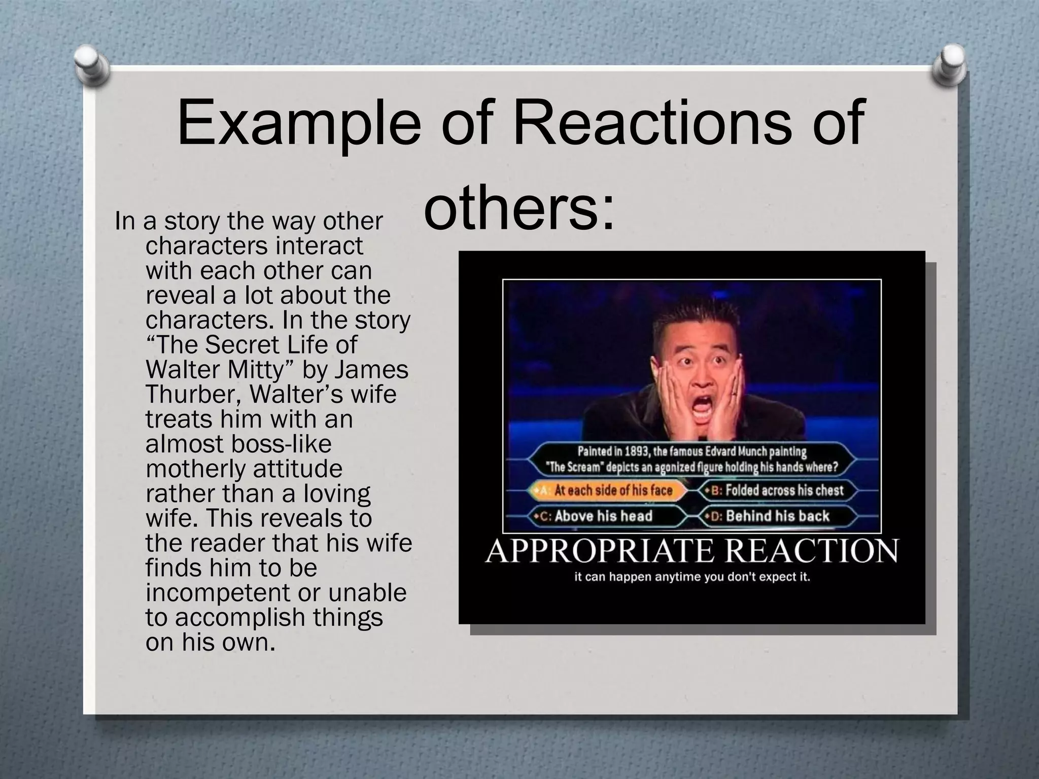 Example of Reactions of others: In a story the way other characters interact with each other can reveal a lot about the characters. In the story “The Secret Life of Walter Mitty” by James Thurber, Walter’s wife treats him with an almost boss-like motherly attitude rather than a loving wife. This reveals to the reader that his wife finds him to be incompetent or unable to accomplish things on his own. 