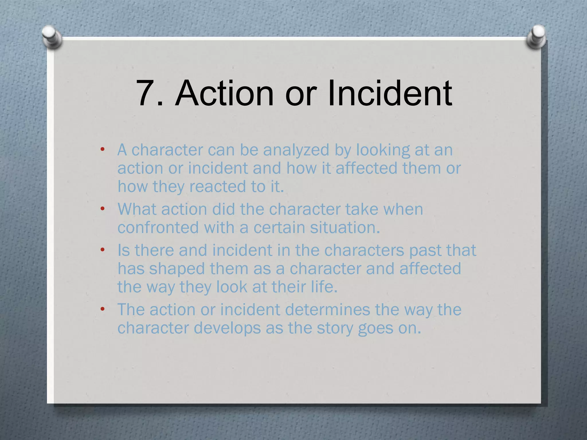 7. Action or Incident A character can be analyzed by looking at an action or incident and how it affected them or how they reacted to it. What action did the character take when confronted with a certain situation. Is there and incident in the characters past that has shaped them as a character and affected the way they look at their life. The action or incident determines the way the character develops as the story goes on. 