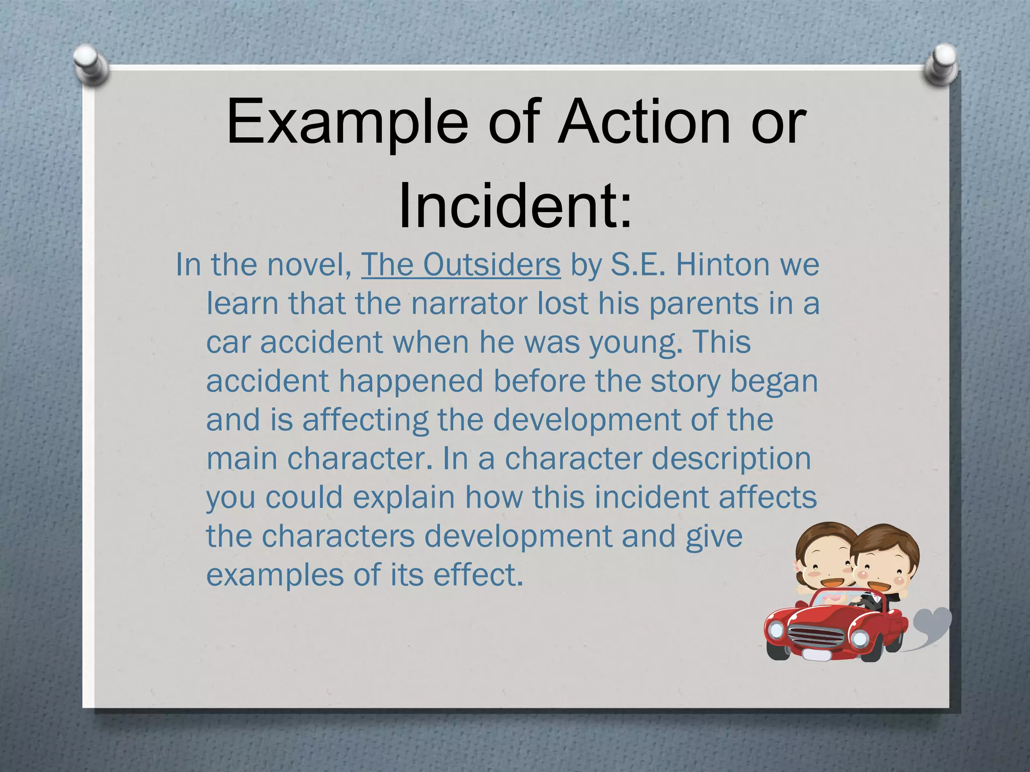 Example of Action or Incident: In the novel,  The Outsiders  by S.E. Hinton we learn that the narrator lost his parents in a car accident when he was young. This accident happened before the story began and is affecting the development of the main character. In a character description you could explain how this incident affects the characters development and give examples of its effect. 