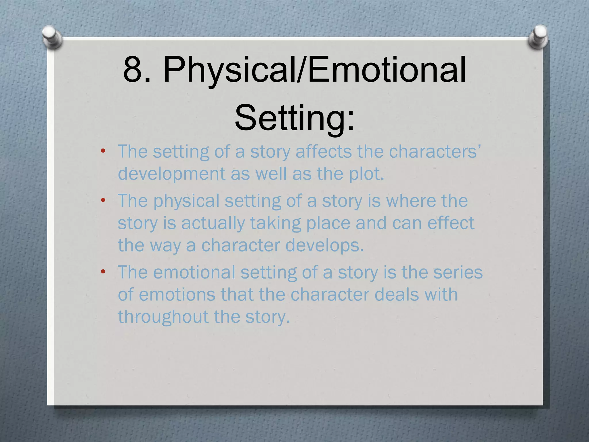 8. Physical/Emotional Setting: The setting of a story affects the characters’ development as well as the plot. The physical setting of a story is where the story is actually taking place and can effect the way a character develops. The emotional setting of a story is the series of emotions that the character deals with throughout the story. 