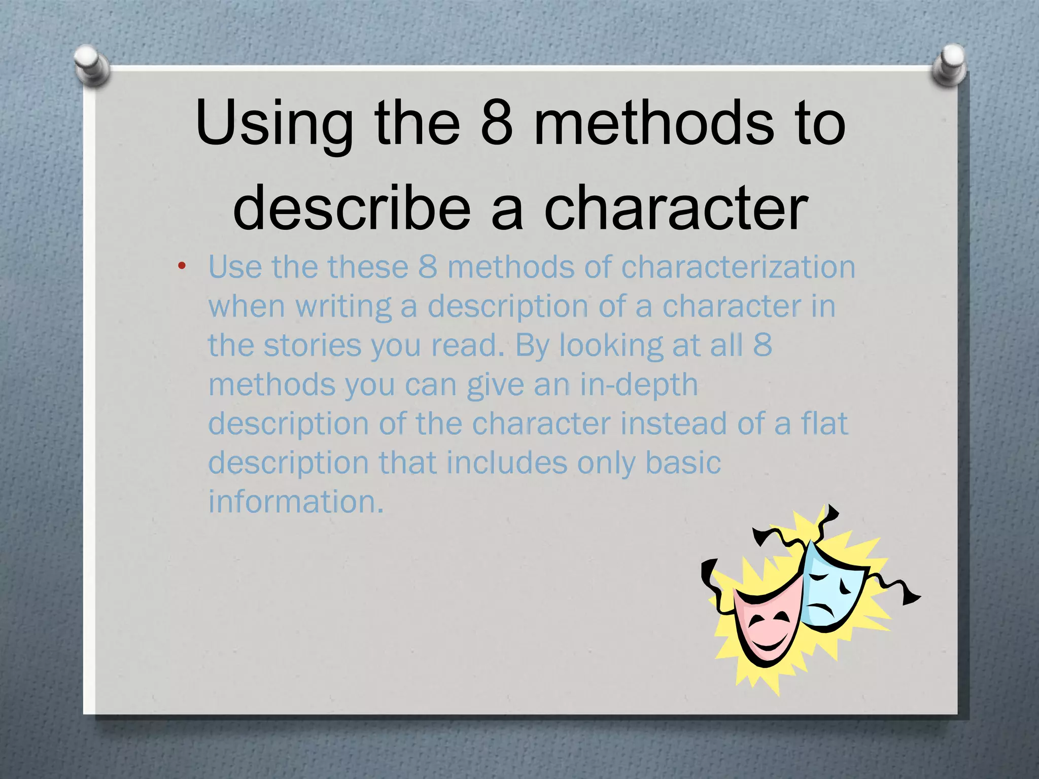 Using the 8 methods to describe a character Use the these 8 methods of characterization when writing a description of a character in the stories you read. By looking at all 8 methods you can give an in-depth description of the character instead of a flat description that includes only basic information. 