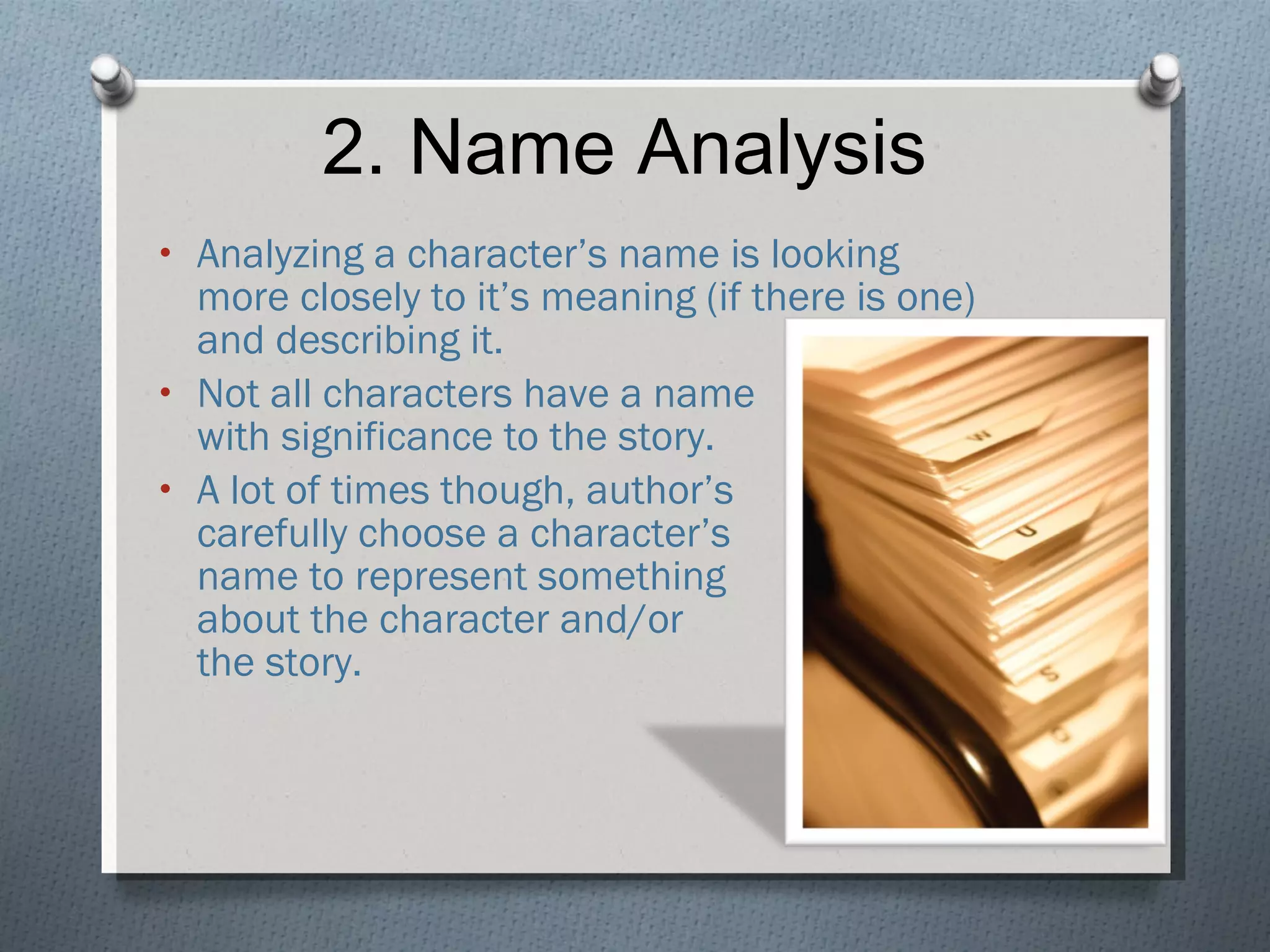 2. Name Analysis Analyzing a character’s name is looking more closely to it’s meaning (if there is one) and describing it. Not all characters have a name  with significance to the story. A lot of times though, author’s  carefully choose a character’s  name to represent something  about the character and/or  the story. 