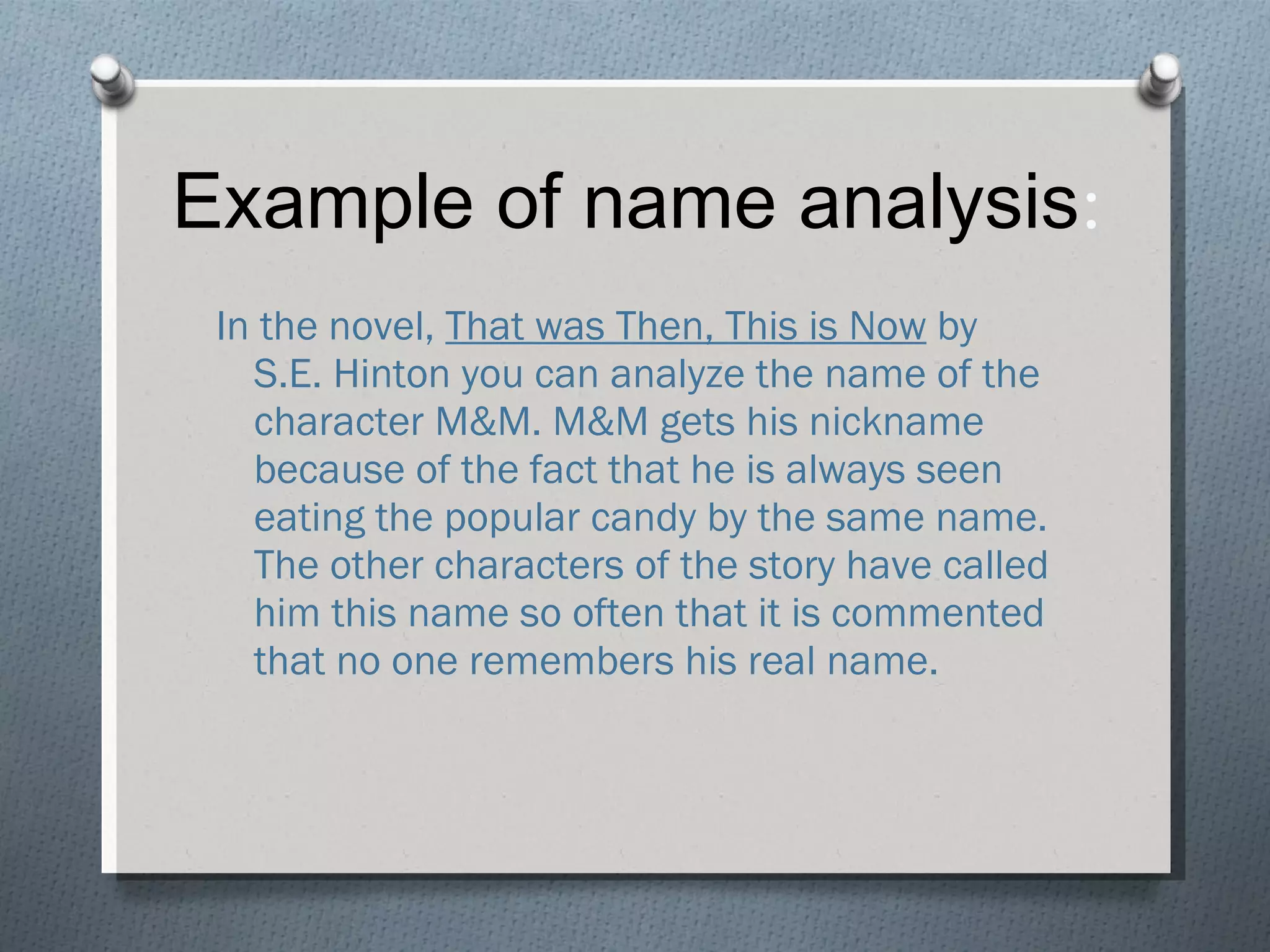 Example of name analysis : In the novel,  That was Then, This is Now  by S.E. Hinton you can analyze the name of the character M&M. M&M gets his nickname because of the fact that he is always seen eating the popular candy by the same name. The other characters of the story have called him this name so often that it is commented that no one remembers his real name.  