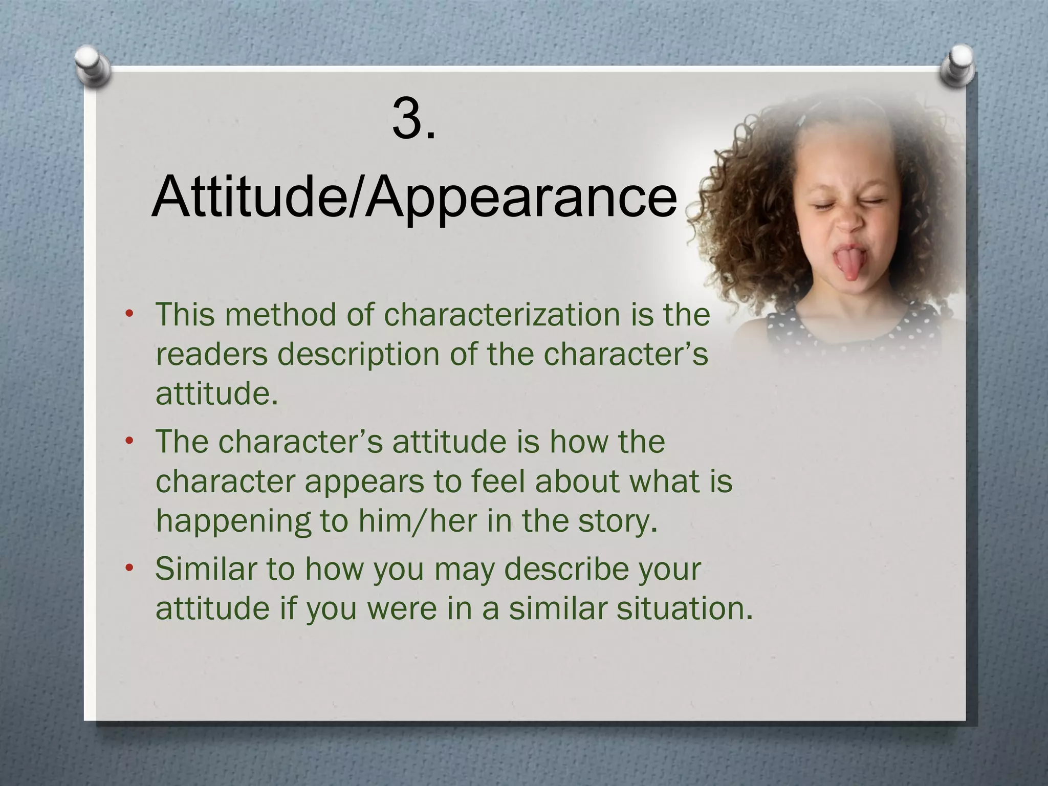 3. Attitude/Appearance This method of characterization is the readers description of the character’s attitude. The character’s attitude is how the character appears to feel about what is happening to him/her in the story. Similar to how you may describe your attitude if you were in a similar situation. 
