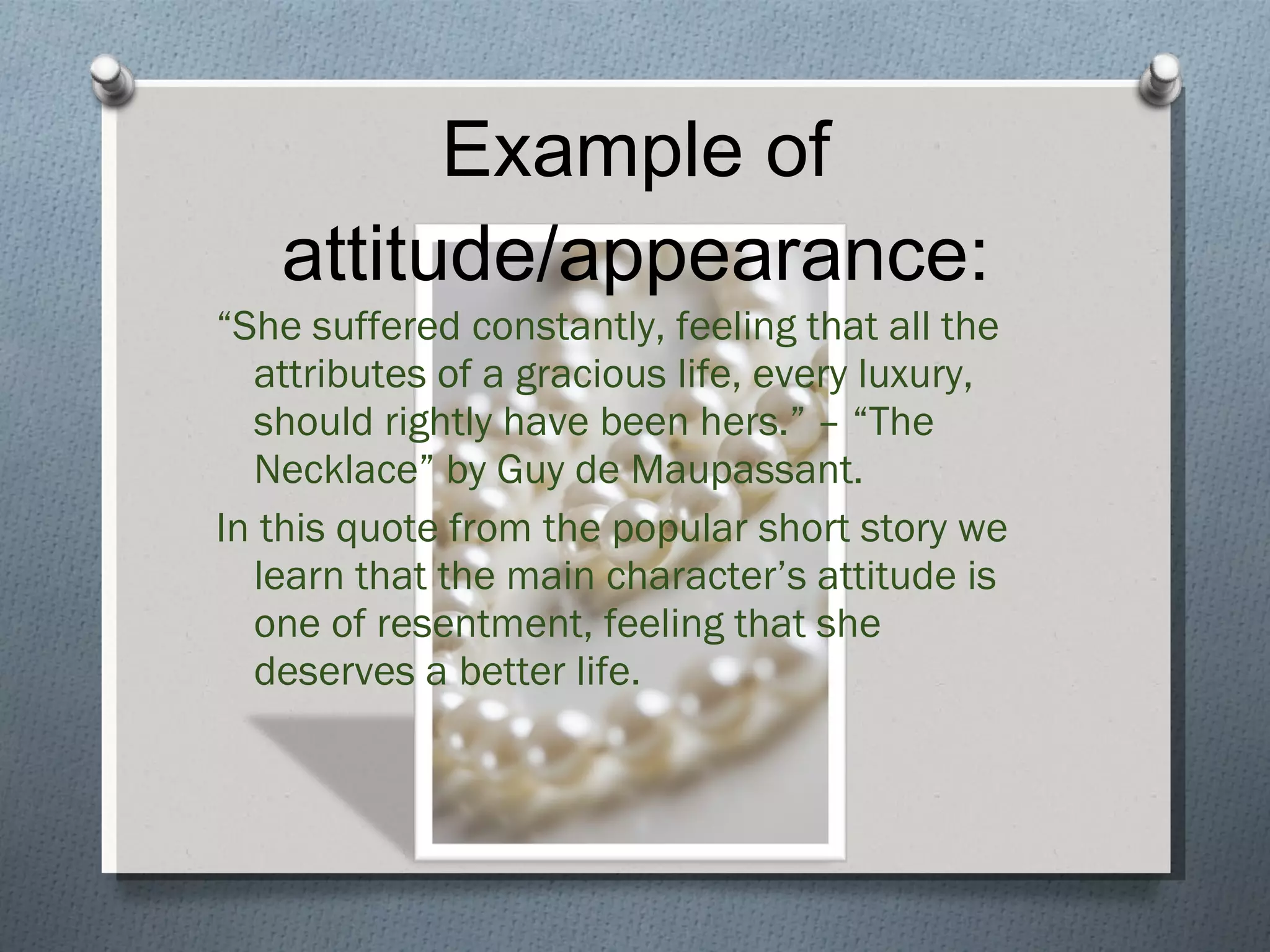 Example of attitude/appearance: “ She suffered constantly, feeling that all the attributes of a gracious life, every luxury, should rightly have been hers.” – “The Necklace” by Guy de Maupassant. In this quote from the popular short story we learn that the main character’s attitude is one of resentment, feeling that she deserves a better life. 