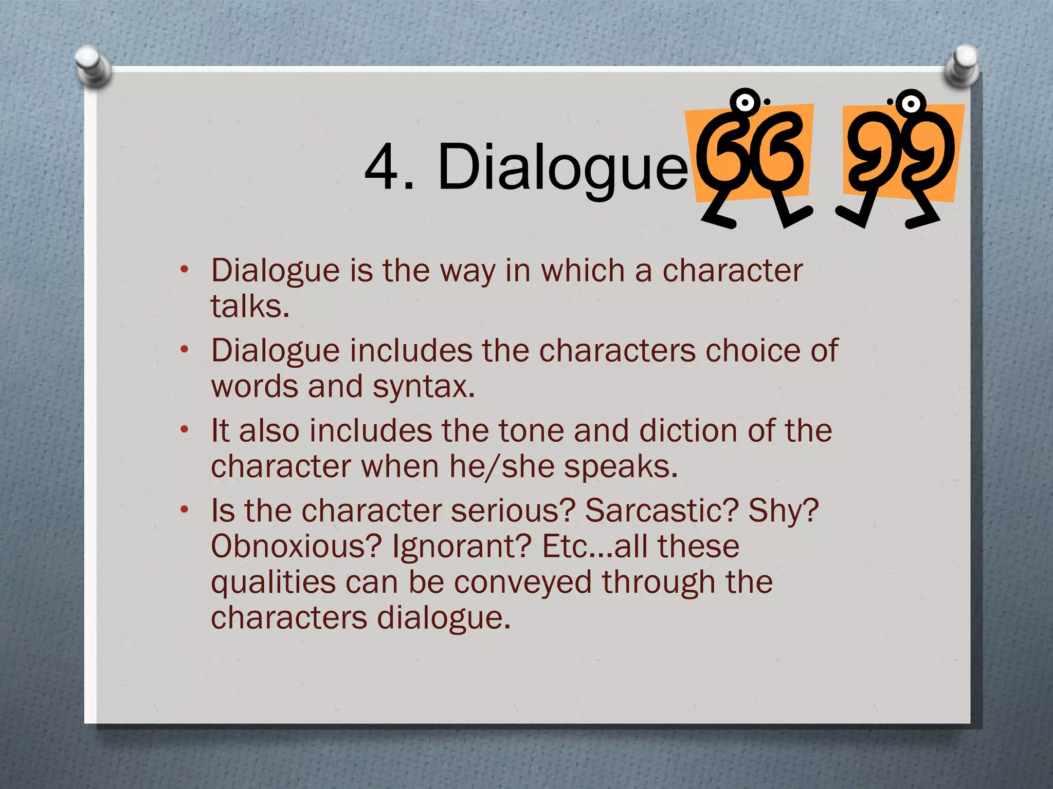 4. Dialogue Dialogue is the way in which a character talks. Dialogue includes the characters choice of words and syntax. It also includes the tone and diction of the character when he/she speaks. Is the character serious? Sarcastic? Shy? Obnoxious? Ignorant? Etc…all these qualities can be conveyed through the characters dialogue. 