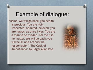 Example of dialogue: “ Come, we will go back; you health is precious. You are rich, respected, admired, beloved; you are happy, as once I was. You are a man to be missed. For me it is no matter. We will go back; you will be ill, and I cannot be responsible.” “The Cask of Amontillado” by Edgar Allan Poe 