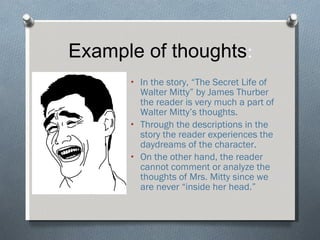 Example of thoughts : In the story, “The Secret Life of Walter Mitty” by James Thurber the reader is very much a part of Walter Mitty’s thoughts.  Through the descriptions in the story the reader experiences the daydreams of the character. On the other hand, the reader cannot comment or analyze the thoughts of Mrs. Mitty since we are never “inside her head.” 