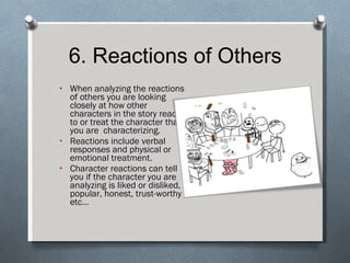 6. Reactions of Others When analyzing the reactions of others you are looking closely at how other characters in the story react to or treat the character that you are  characterizing. Reactions include verbal responses and physical or emotional treatment. Character reactions can tell you if the character you are analyzing is liked or disliked, popular, honest, trust-worthy etc… 