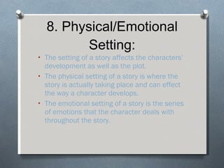8. Physical/Emotional Setting: The setting of a story affects the characters’ development as well as the plot. The physical setting of a story is where the story is actually taking place and can effect the way a character develops. The emotional setting of a story is the series of emotions that the character deals with throughout the story. 