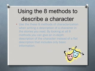 Using the 8 methods to describe a character Use the these 8 methods of characterization when writing a description of a character in the stories you read. By looking at all 8 methods you can give an in-depth description of the character instead of a flat description that includes only basic information. 