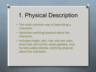 1. Physical Description The most common way of describing a character. Identifies anything physical about the character. Includes height, skin, hair and eye color, short/tall, skinny/fat, wears glasses, how he/she walks/stands, anything physical about the character. 
