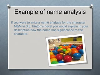 Example of name analysis … If you were to write a name analysis for the character M&M in S.E. Hinton’s novel you would explain in your description how the name has significance to the character. 