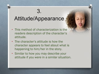 3. Attitude/Appearance This method of characterization is the readers description of the character’s attitude. The character’s attitude is how the character appears to feel about what is happening to him/her in the story. Similar to how you may describe your attitude if you were in a similar situation. 