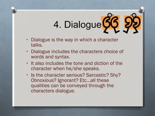 4. Dialogue Dialogue is the way in which a character talks. Dialogue includes the characters choice of words and syntax. It also includes the tone and diction of the character when he/she speaks. Is the character serious? Sarcastic? Shy? Obnoxious? Ignorant? Etc…all these qualities can be conveyed through the characters dialogue. 